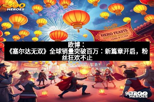 欧博：《塞尔达无双》全球销量突破百万：新篇章开启，粉丝狂欢不止